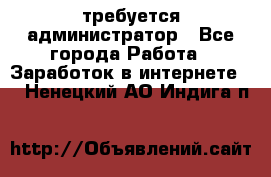 требуется администратор - Все города Работа » Заработок в интернете   . Ненецкий АО,Индига п.